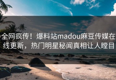 全网疯传！爆料站madou麻豆传媒在线更新，热门明星秘闻真相让人瞠目