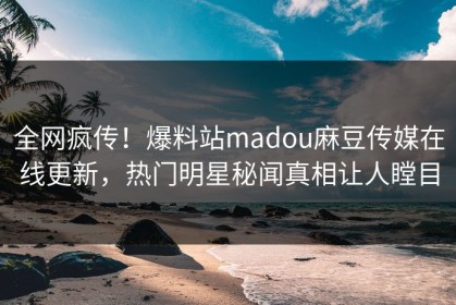 全网疯传！爆料站madou麻豆传媒在线更新，热门明星秘闻真相让人瞠目
