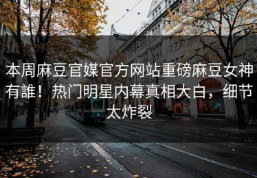 本周麻豆官媒官方网站重磅麻豆女神有誰！热门明星内幕真相大白，细节太炸裂