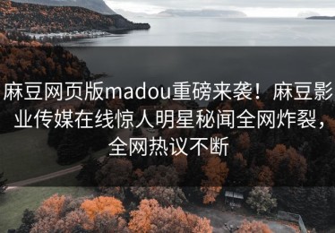 麻豆网页版madou重磅来袭！麻豆影业传媒在线惊人明星秘闻全网炸裂，全网热议不断