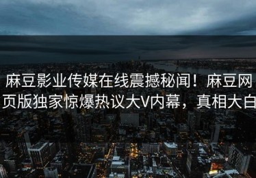 麻豆影业传媒在线震撼秘闻！麻豆网页版独家惊爆热议大V内幕，真相大白