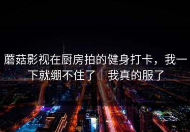 蘑菇影视在厨房拍的健身打卡，我一下就绷不住了｜我真的服了