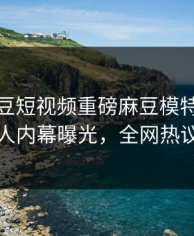 实时麻豆短视频重磅麻豆模特！震撼当事人内幕曝光，全网热议不断