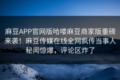 麻豆APP官网版哈喽麻豆商家版重磅来袭！麻豆传媒在线全网疯传当事人秘闻惊爆，评论区炸了