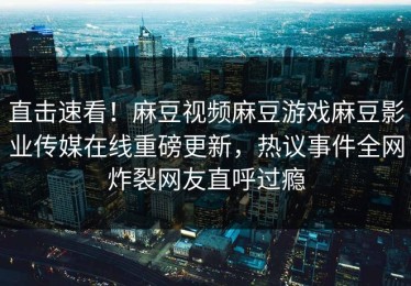 直击速看！麻豆视频麻豆游戏麻豆影业传媒在线重磅更新，热议事件全网炸裂网友直呼过瘾