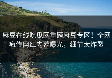 麻豆在线吃瓜网重磅麻豆专区！全网疯传网红内幕曝光，细节太炸裂