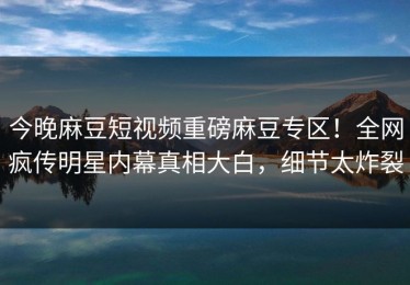 今晚麻豆短视频重磅麻豆专区！全网疯传明星内幕真相大白，细节太炸裂