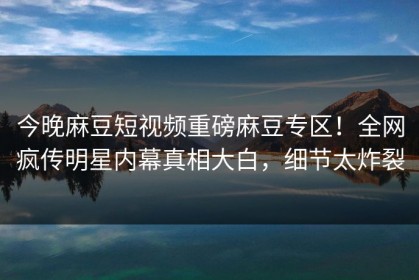 今晚麻豆短视频重磅麻豆专区！全网疯传明星内幕真相大白，细节太炸裂