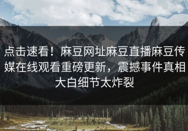 点击速看！麻豆网址麻豆直播麻豆传媒在线观看重磅更新，震撼事件真相大白细节太炸裂