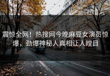 震惊全网！热搜网今晚麻豆女演员惊爆，劲爆神秘人真相让人瞠目