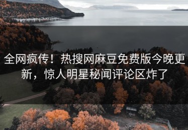 全网疯传！热搜网麻豆免费版今晚更新，惊人明星秘闻评论区炸了