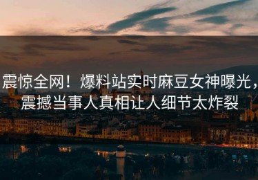 震惊全网！爆料站实时麻豆女神曝光，震撼当事人真相让人细节太炸裂