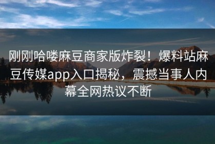 刚刚哈喽麻豆商家版炸裂！爆料站麻豆传媒app入口揭秘，震撼当事人内幕全网热议不断