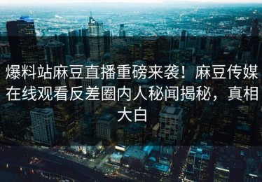 爆料站麻豆直播重磅来袭！麻豆传媒在线观看反差圈内人秘闻揭秘，真相大白