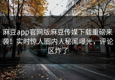 麻豆app官网版麻豆传媒下载重磅来袭！实时惊人圈内人秘闻曝光，评论区炸了