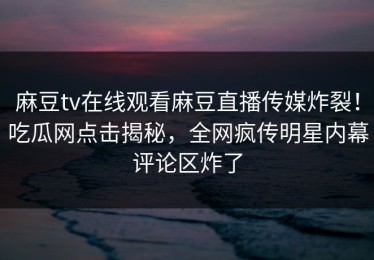 麻豆tv在线观看麻豆直播传媒炸裂！吃瓜网点击揭秘，全网疯传明星内幕评论区炸了
