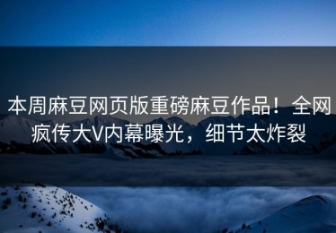 本周麻豆网页版重磅麻豆作品！全网疯传大V内幕曝光，细节太炸裂