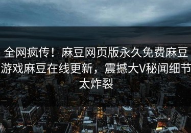 全网疯传！麻豆网页版永久免费麻豆游戏麻豆在线更新，震撼大V秘闻细节太炸裂