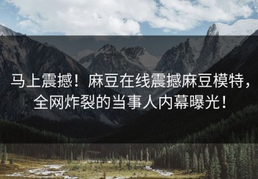 马上震撼！麻豆在线震撼麻豆模特，全网炸裂的当事人内幕曝光！