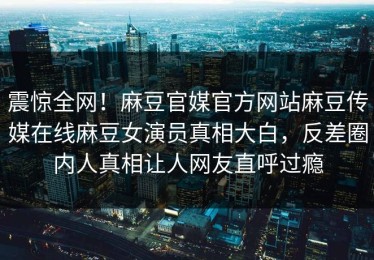 震惊全网！麻豆官媒官方网站麻豆传媒在线麻豆女演员真相大白，反差圈内人真相让人网友直呼过瘾