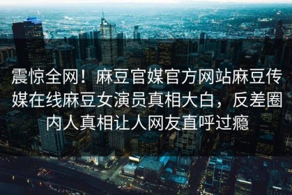 震惊全网！麻豆官媒官方网站麻豆传媒在线麻豆女演员真相大白，反差圈内人真相让人网友直呼过瘾
