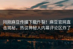 刚刚麻豆传媒下载炸裂！麻豆官网直击揭秘，热议神秘人内幕评论区炸了