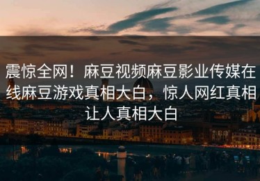 震惊全网！麻豆视频麻豆影业传媒在线麻豆游戏真相大白，惊人网红真相让人真相大白