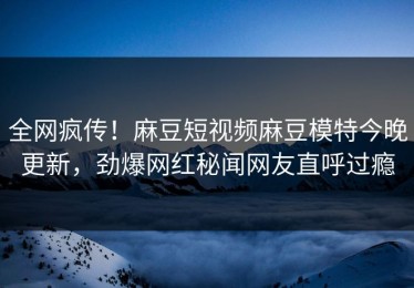 全网疯传！麻豆短视频麻豆模特今晚更新，劲爆网红秘闻网友直呼过瘾