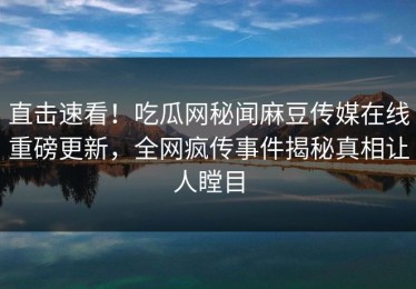 直击速看！吃瓜网秘闻麻豆传媒在线重磅更新，全网疯传事件揭秘真相让人瞠目