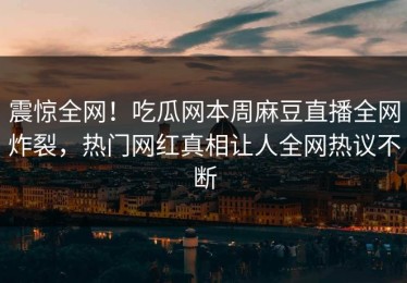 震惊全网！吃瓜网本周麻豆直播全网炸裂，热门网红真相让人全网热议不断