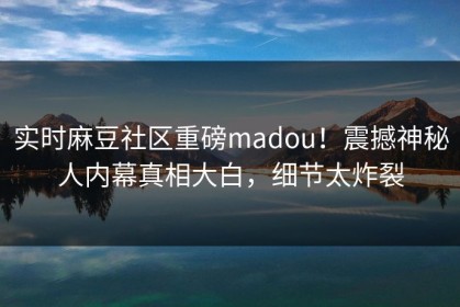 实时麻豆社区重磅madou！震撼神秘人内幕真相大白，细节太炸裂