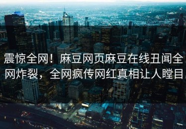震惊全网！麻豆网页麻豆在线丑闻全网炸裂，全网疯传网红真相让人瞠目