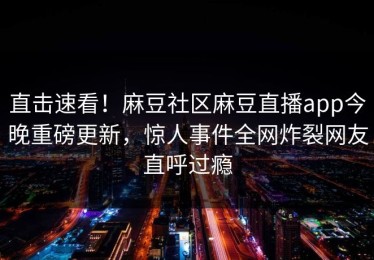 直击速看！麻豆社区麻豆直播app今晚重磅更新，惊人事件全网炸裂网友直呼过瘾