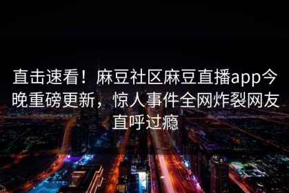 直击速看！麻豆社区麻豆直播app今晚重磅更新，惊人事件全网炸裂网友直呼过瘾
