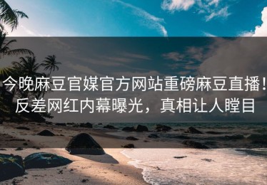 今晚麻豆官媒官方网站重磅麻豆直播！反差网红内幕曝光，真相让人瞠目