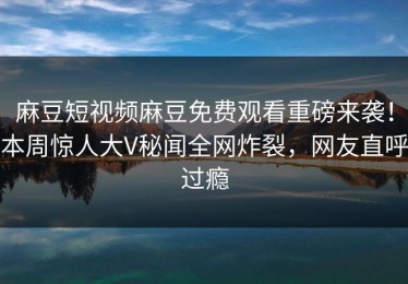 麻豆短视频麻豆免费观看重磅来袭！本周惊人大V秘闻全网炸裂，网友直呼过瘾
