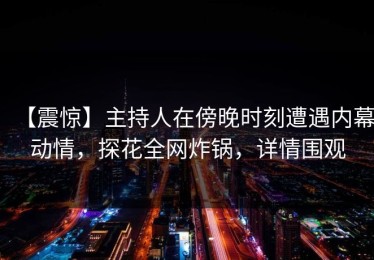 【震惊】主持人在傍晚时刻遭遇内幕动情，探花全网炸锅，详情围观