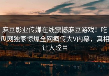 麻豆影业传媒在线震撼麻豆游戏！吃瓜网独家惊爆全网疯传大V内幕，真相让人瞠目