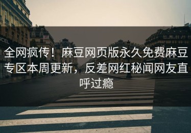 全网疯传！麻豆网页版永久免费麻豆专区本周更新，反差网红秘闻网友直呼过瘾