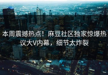 本周震撼热点！麻豆社区独家惊爆热议大V内幕，细节太炸裂