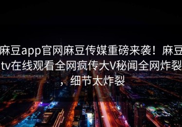 麻豆app官网麻豆传媒重磅来袭！麻豆tv在线观看全网疯传大V秘闻全网炸裂，细节太炸裂