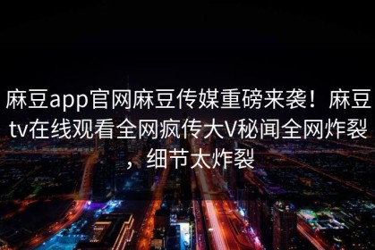 麻豆app官网麻豆传媒重磅来袭！麻豆tv在线观看全网疯传大V秘闻全网炸裂，细节太炸裂