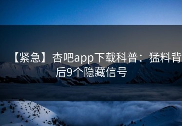 【紧急】杏吧app下载科普：猛料背后9个隐藏信号