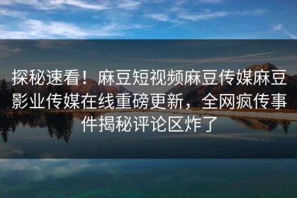 探秘速看！麻豆短视频麻豆传媒麻豆影业传媒在线重磅更新，全网疯传事件揭秘评论区炸了