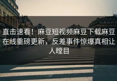直击速看！麻豆短视频麻豆下载麻豆在线重磅更新，反差事件惊爆真相让人瞠目