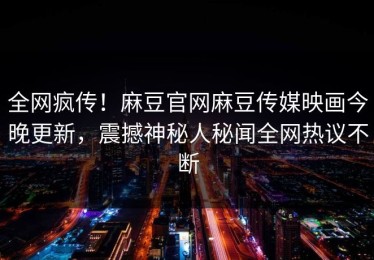 全网疯传！麻豆官网麻豆传媒映画今晚更新，震撼神秘人秘闻全网热议不断