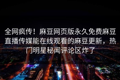 全网疯传！麻豆网页版永久免费麻豆直播传媒能在线观看的麻豆更新，热门明星秘闻评论区炸了