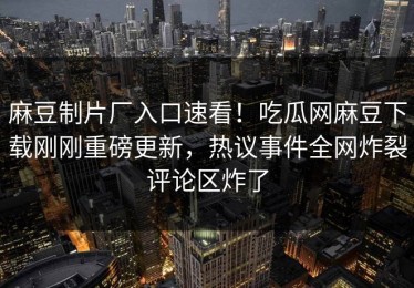 麻豆制片厂入口速看！吃瓜网麻豆下载刚刚重磅更新，热议事件全网炸裂评论区炸了