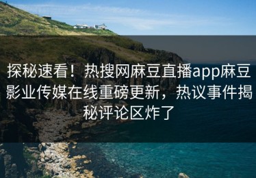 探秘速看！热搜网麻豆直播app麻豆影业传媒在线重磅更新，热议事件揭秘评论区炸了