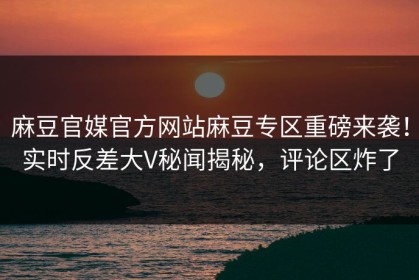 麻豆官媒官方网站麻豆专区重磅来袭！实时反差大V秘闻揭秘，评论区炸了
